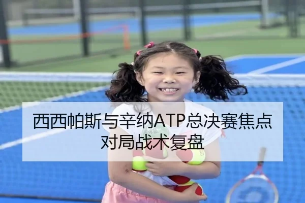 西西帕斯与辛纳ATP总决赛焦点对局战术复盘